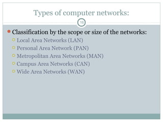 Types of computer networks:
16
Classification by the scope or size of the networks:
 Local Area Networks (LAN)
 Personal Area Network (PAN)
 Metropolitan Area Networks (MAN)
 Campus Area Networks (CAN)
 Wide Area Networks (WAN)
 
