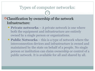 Types of computer networks:
17
Classification by ownership of the network
Infrastructure:
 Private networks – A private network is one where
both the equipment and infrastructure are entirely
owned by a single person or organizations.
 Public Networks – this is a type of network where the
interconnection devices and infrastructure is owned and
maintained by the state on behalf of a people. No single
person or institution can claim ownership or control of a
public network. It is available for all and shared by all.
 