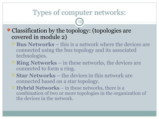Types of computer networks:
18
Classification by the topology: (topologies are
covered in module 2)
 Bus Networks – this is a network where the devices are
connected using the bus topology and its associated
technologies.
 Ring Networks – in these networks, the devices are
connected to form a ring.
 Star Networks – the devices in this network are
connected based on a star topology.
 Hybrid Networks – in these networks, there is a
combination of two or more topologies in the organization of
the devices in the network.
 