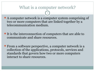 What is a computer network?
1
A computer network is a computer system comprising of
two or more computers that are linked together by a
telecommunication medium.
It is the interconnection of computers that are able to
communicate and share resources.
From a software perspective, a computer network is a
collection of the applications, protocols, services and
standards that govern how two or more computers
interact to share resources.
 