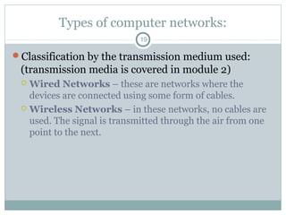 Types of computer networks:
19
Classification by the transmission medium used:
(transmission media is covered in module 2)
 Wired Networks – these are networks where the
devices are connected using some form of cables.
 Wireless Networks – in these networks, no cables are
used. The signal is transmitted through the air from one
point to the next.
 