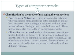 Types of computer networks:
20
Classification by the mode of managing the connection:
 Peer-to-peer Networks – these are computer networks
where each node manages its end of the connection and its
local resources while sharing the resources with the other
networks hosts. No single host controls the network. These
networks are also referred to as workgroup networks.
 Client-Server networks – in a client-server network, one
host is dedicated as the server to the network, and controls
how the other hosts communicate and share resources. All the
other hosts are clients. In certain cases, there can be two or
more servers in a client-server network, each dedicated to a
different resource.
 
