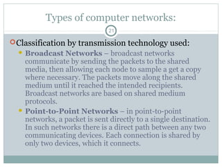 Types of computer networks:
21
Classification by transmission technology used:
 Broadcast Networks – broadcast networks
communicate by sending the packets to the shared
media, then allowing each node to sample a get a copy
where necessary. The packets move along the shared
medium until it reached the intended recipients.
Broadcast networks are based on shared medium
protocols.
 Point-to-Point Networks – in point-to-point
networks, a packet is sent directly to a single destination.
In such networks there is a direct path between any two
communicating devices. Each connection is shared by
only two devices, which it connects.
 