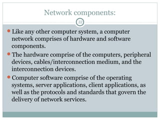 Network components:
22
Like any other computer system, a computer
network comprises of hardware and software
components.
The hardware comprise of the computers, peripheral
devices, cables/interconnection medium, and the
interconnection devices.
Computer software comprise of the operating
systems, server applications, client applications, as
well as the protocols and standards that govern the
delivery of network services.
 