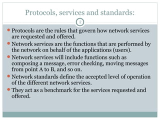 Protocols, services and standards:
2
Protocols are the rules that govern how network services
are requested and offered.
Network services are the functions that are performed by
the network on behalf of the applications (users).
Network services will include functions such as
composing a message, error checking, moving messages
from point A to B, and so on.
Network standards define the accepted level of operation
of the different network services.
They act as a benchmark for the services requested and
offered.
 