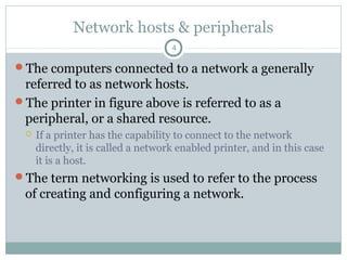 Network hosts & peripherals
4
The computers connected to a network a generally
referred to as network hosts.
The printer in figure above is referred to as a
peripheral, or a shared resource.
 If a printer has the capability to connect to the network
directly, it is called a network enabled printer, and in this case
it is a host.
The term networking is used to refer to the process
of creating and configuring a network.
 