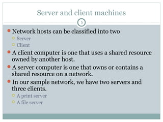 Server and client machines
5
Network hosts can be classified into two
 Server
 Client
A client computer is one that uses a shared resource
owned by another host.
A server computer is one that owns or contains a
shared resource on a network.
In our sample network, we have two servers and
three clients.
 A print server
 A file server
 