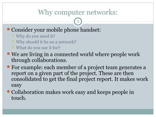 Why computer networks:
6
Consider your mobile phone handset:
 Why do you need it?
 Why should it be on a network?
 What do you use it for?
We are living in a connected world where people work
through collaborations.
For example: each member of a project team generates a
report on a given part of the project. These are then
consolidated to get the final project report. It makes work
easy
Collaboration makes work easy and keeps people in
touch.
 