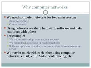 Why computer networks:
7
We need computer networks for two main reasons:
 Resource sharing
 Communication.
Using networks we share hardware, software and data
resources with others
For example:
 We share a network printer across a network
 We can upload, download or read shared files
 Software update can be shared across a network from a common
server
We stay in touch with each other using computer
networks: email, VoIP, Video conferencing, etc.
 
