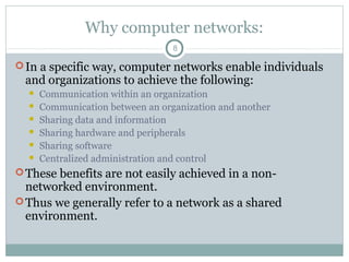Why computer networks:
8
In a specific way, computer networks enable individuals
and organizations to achieve the following:
 Communication within an organization
 Communication between an organization and another
 Sharing data and information
 Sharing hardware and peripherals
 Sharing software
 Centralized administration and control
These benefits are not easily achieved in a non-
networked environment.
Thus we generally refer to a network as a shared
environment.
 