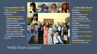 Hello from Cosmo! 
Executive Board 
President: Ngoc-Anh Cao 
(Vietnam) 
Vice President: Tran 
Nguyen (Vietnam) 
Event Planning Team 
Leader: Megi Papiashvili 
(Georgia) 
Cultural Affairs Team 
Leader: Erica Berejnoi 
(Bolivia) 
Treasurer: Kelsang Dolker 
(Tibet) 
Event Coordinator: Keifer 
Williams (U.S.A) 
Public Relations: Jessica 
Hendrickson (U.S.A) 
Cosmopolitan Club 
* The most traditional club 
at Berea College. 
* Missions: 
- To foster intercultural 
understanding among 
people in Berea. 
- To provide international 
students and third-culture 
students with 
sufficient support along 
their transition to life 
and study in America. 
* 27 members (as of August 
27, 2014) 
*Advisor: Susan 
Melnichuk 
 