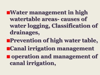 Water management in high
watertable areas- causes of
water logging, Classification of
drainages,
Prevention of high water table,
Canal irrigation management
operation and management of
canal irrigation,

 