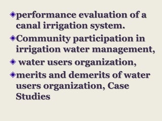 performance evaluation of a
canal irrigation system.
Community participation in
irrigation water management,
water users organization,
merits and demerits of water
users organization, Case
Studies

 
