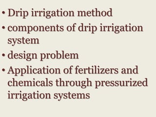 • Drip irrigation method
• components of drip irrigation
system
• design problem
• Application of fertilizers and
chemicals through pressurized
irrigation systems

 