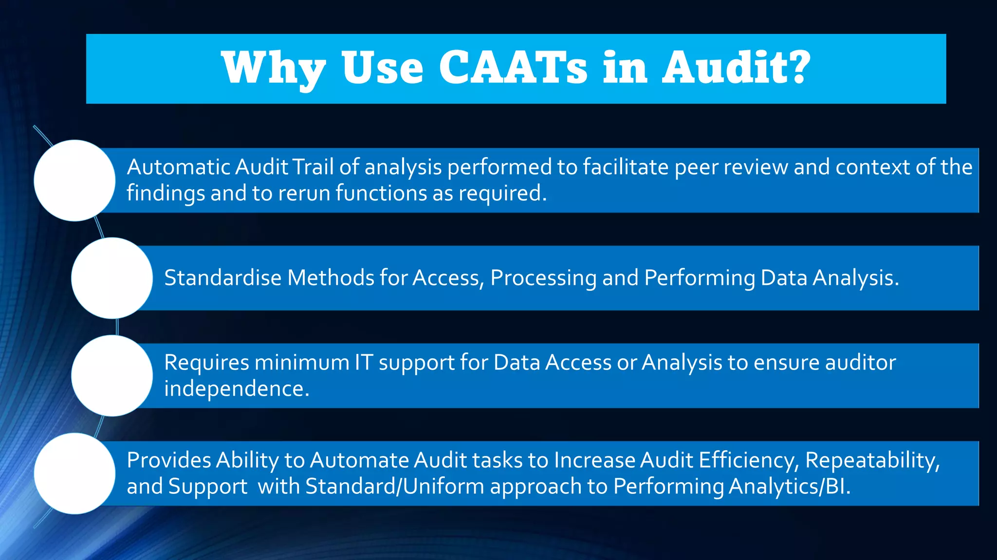 Automatic AuditTrail of analysis performed to facilitate peer review and context of the
findings and to rerun functions as required.
Standardise Methods for Access, Processing and Performing Data Analysis.
Requires minimum IT support for Data Access or Analysis to ensure auditor
independence.
Provides Ability to AutomateAudit tasks to IncreaseAudit Efficiency, Repeatability,
and Support with Standard/Uniform approach to PerformingAnalytics/BI.
Why Use CAATs in Audit?
 