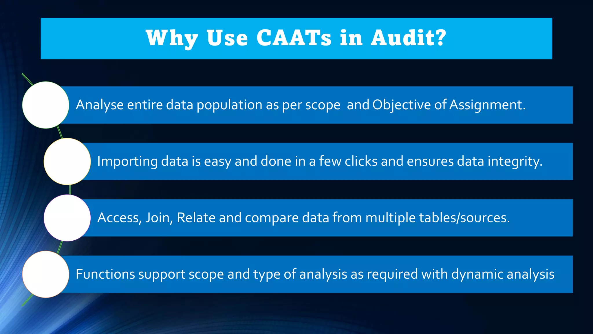 Why Use CAATs in Audit?
Analyse entire data population as per scope and Objective of Assignment.
Importing data is easy and done in a few clicks and ensures data integrity.
Access, Join, Relate and compare data from multiple tables/sources.
Functions support scope and type of analysis as required with dynamic analysis
 