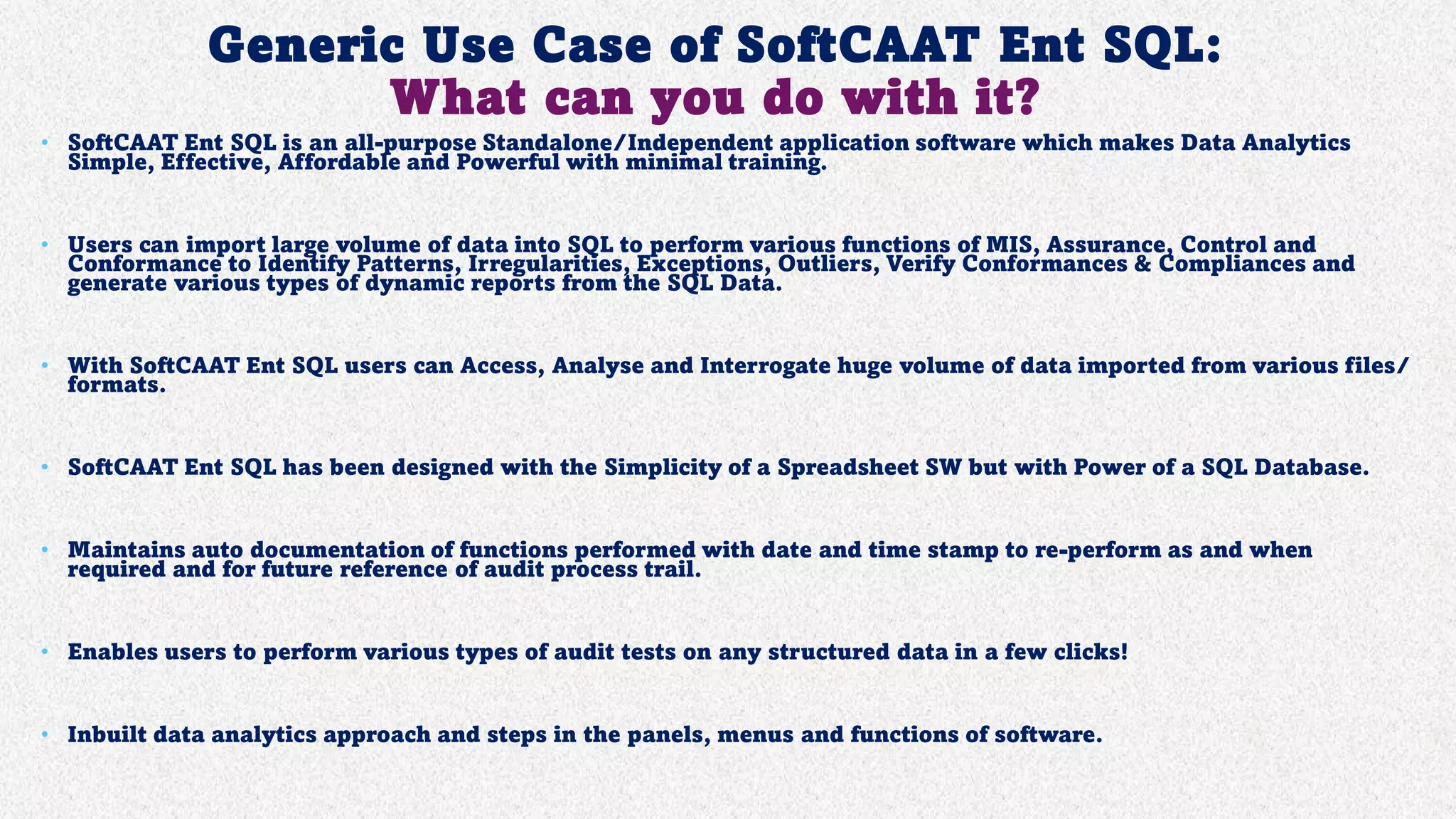 Generic Use Case of SoftCAAT Ent SQL:
What can you do with it?
• SoftCAAT Ent SQL is an all-purpose Standalone/Independent application software which makes Data Analytics
Simple, Effective, Affordable and Powerful with minimal training.
• Users can import large volume of data into SQL to perform various functions of MIS, Assurance, Control and
Conformance to Identify Patterns, Irregularities, Exceptions, Outliers, Verify Conformances & Compliances and
generate various types of dynamic reports from the SQL Data.
• With SoftCAAT Ent SQL users can Access, Analyse and Interrogate huge volume of data imported from various files/
formats.
• SoftCAAT Ent SQL has been designed with the Simplicity of a Spreadsheet SW but with Power of a SQL Database.
• Maintains auto documentation of functions performed with date and time stamp to re-perform as and when
required and for future reference of audit process trail.
• Enables users to perform various types of audit tests on any structured data in a few clicks!
• Inbuilt data analytics approach and steps in the panels, menus and functions of software.
 
