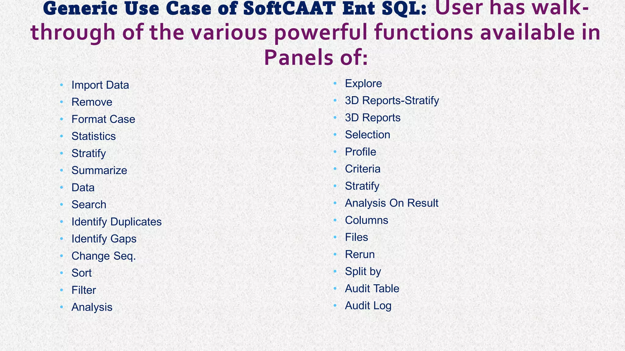 Generic Use Case of SoftCAAT Ent SQL: User has walk-
through of the various powerful functions available in
Panels of:
• Import Data
• Remove
• Format Case
• Statistics
• Stratify
• Summarize
• Data
• Search
• Identify Duplicates
• Identify Gaps
• Change Seq.
• Sort
• Filter
• Analysis
• Explore
• 3D Reports-Stratify
• 3D Reports
• Selection
• Profile
• Criteria
• Stratify
• Analysis On Result
• Columns
• Files
• Rerun
• Split by
• Audit Table
• Audit Log
 