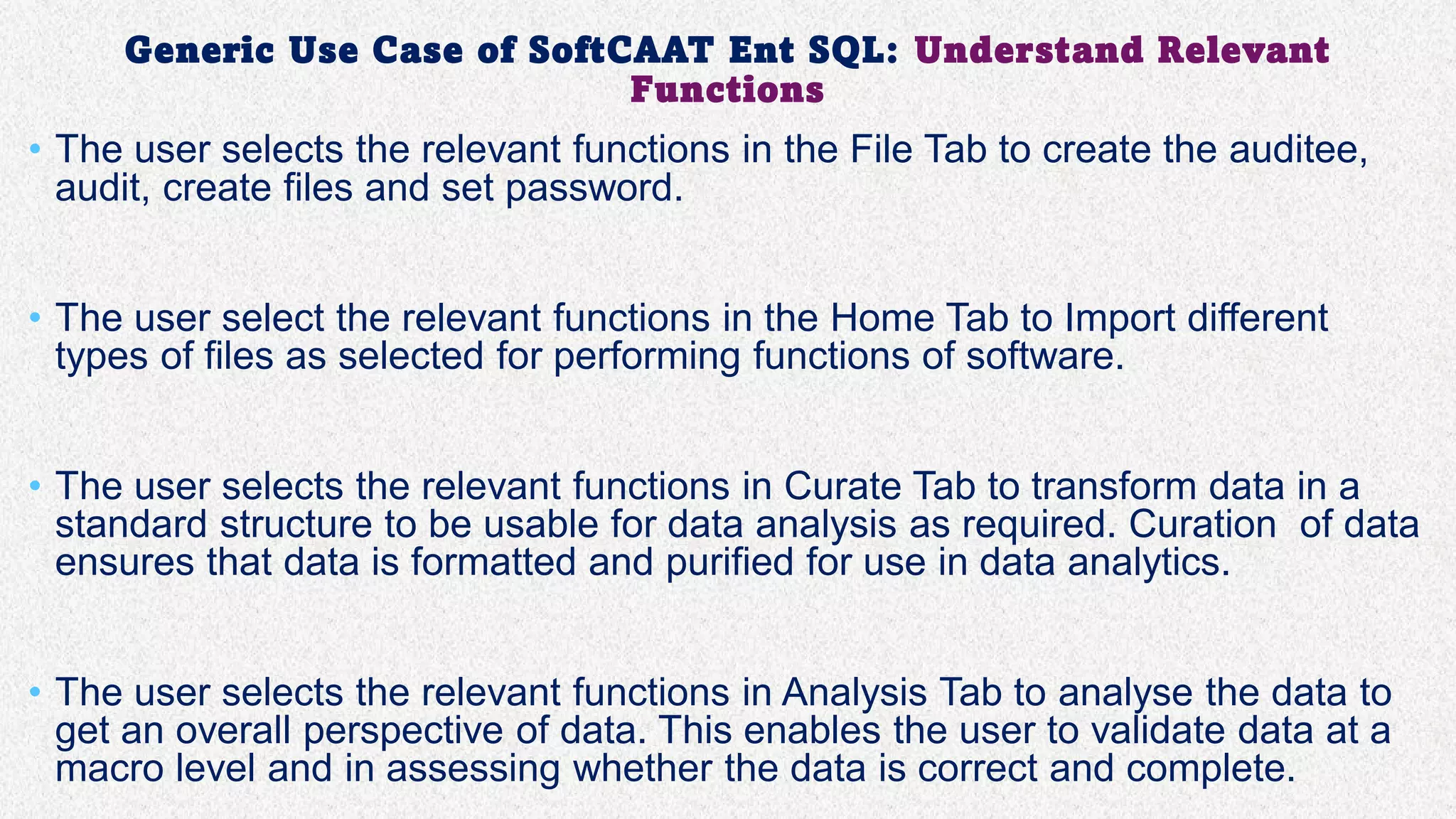 Generic Use Case of SoftCAAT Ent SQL: Understand Relevant
Functions
• The user selects the relevant functions in the File Tab to create the auditee,
audit, create files and set password.
• The user select the relevant functions in the Home Tab to Import different
types of files as selected for performing functions of software.
• The user selects the relevant functions in Curate Tab to transform data in a
standard structure to be usable for data analysis as required. Curation of data
ensures that data is formatted and purified for use in data analytics.
• The user selects the relevant functions in Analysis Tab to analyse the data to
get an overall perspective of data. This enables the user to validate data at a
macro level and in assessing whether the data is correct and complete.
 