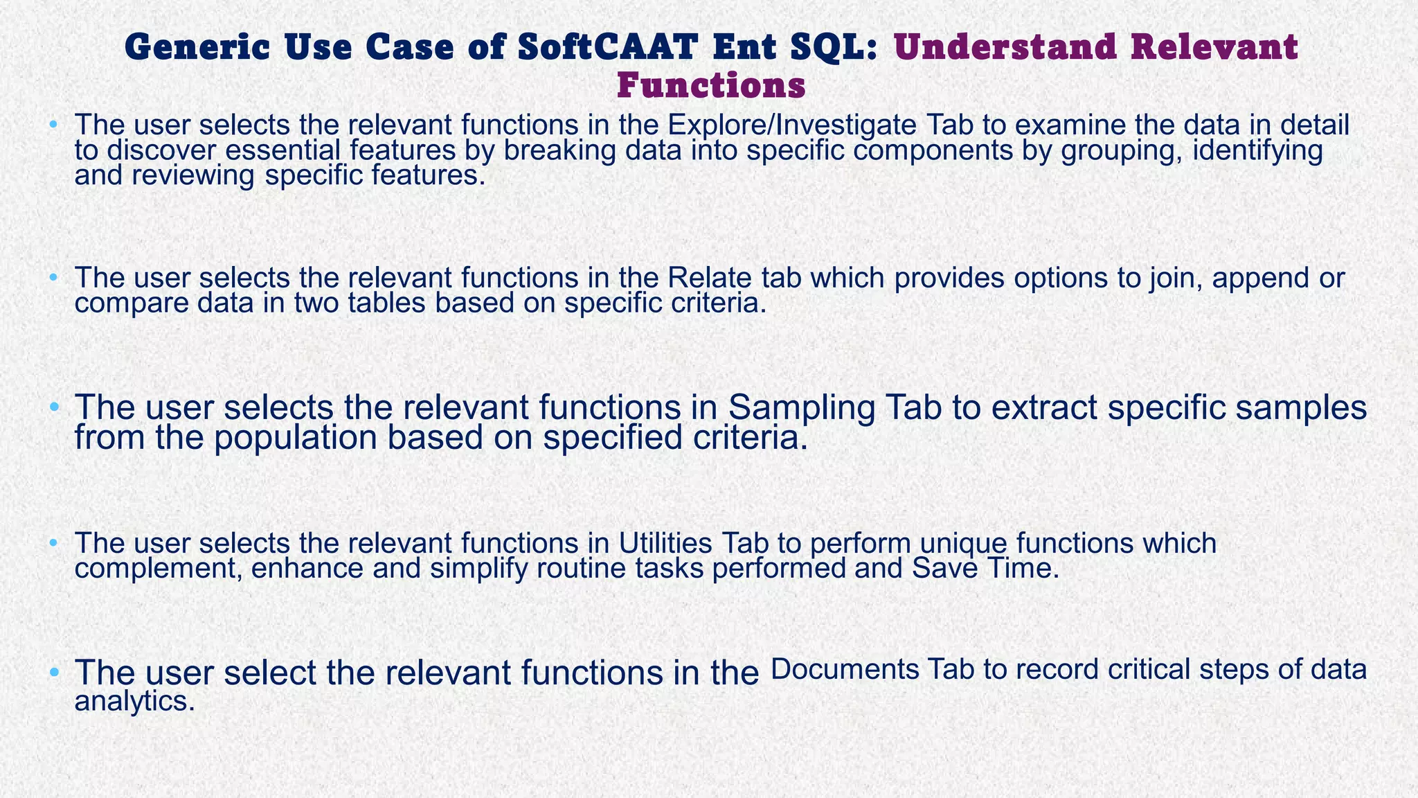 Generic Use Case of SoftCAAT Ent SQL: Understand Relevant
Functions
• The user selects the relevant functions in the Explore/Investigate Tab to examine the data in detail
to discover essential features by breaking data into specific components by grouping, identifying
and reviewing specific features.
• The user selects the relevant functions in the Relate tab which provides options to join, append or
compare data in two tables based on specific criteria.
• The user selects the relevant functions in Sampling Tab to extract specific samples
from the population based on specified criteria.
• The user selects the relevant functions in Utilities Tab to perform unique functions which
complement, enhance and simplify routine tasks performed and Save Time.
• The user select the relevant functions in the Documents Tab to record critical steps of data
analytics.
 