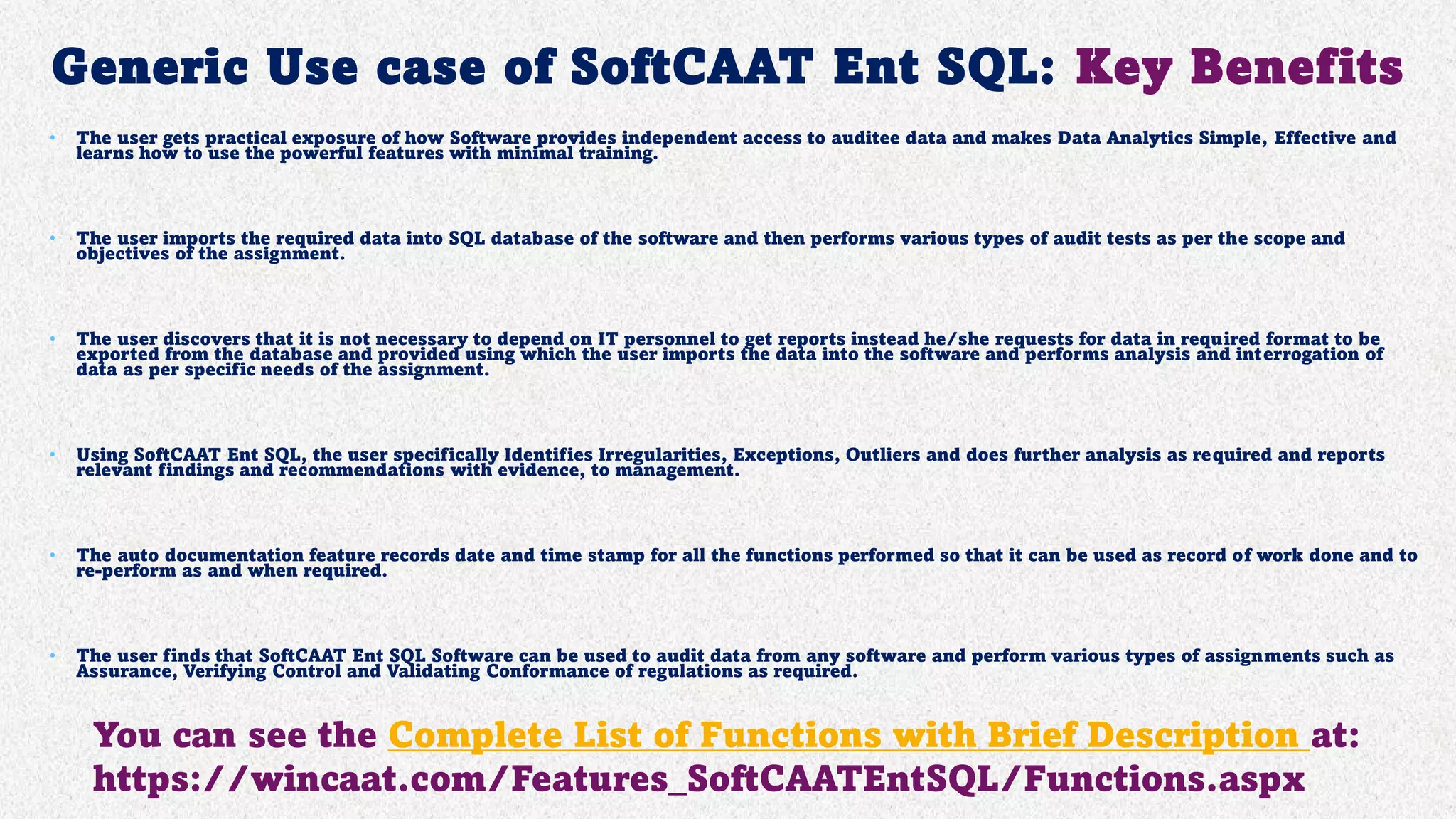 Generic Use case of SoftCAAT Ent SQL: Key Benefits
• The user gets practical exposure of how Software provides independent access to auditee data and makes Data Analytics Simple, Effective and
learns how to use the powerful features with minimal training.
• The user imports the required data into SQL database of the software and then performs various types of audit tests as per the scope and
objectives of the assignment.
• The user discovers that it is not necessary to depend on IT personnel to get reports instead he/she requests for data in required format to be
exported from the database and provided using which the user imports the data into the software and performs analysis and interrogation of
data as per specific needs of the assignment.
• Using SoftCAAT Ent SQL, the user specifically Identifies Irregularities, Exceptions, Outliers and does further analysis as required and reports
relevant findings and recommendations with evidence, to management.
• The auto documentation feature records date and time stamp for all the functions performed so that it can be used as record of work done and to
re-perform as and when required.
• The user finds that SoftCAAT Ent SQL Software can be used to audit data from any software and perform various types of assignments such as
Assurance, Verifying Control and Validating Conformance of regulations as required.
You can see the Complete List of Functions with Brief Description at:
https://wincaat.com/Features_SoftCAATEntSQL/Functions.aspx
 