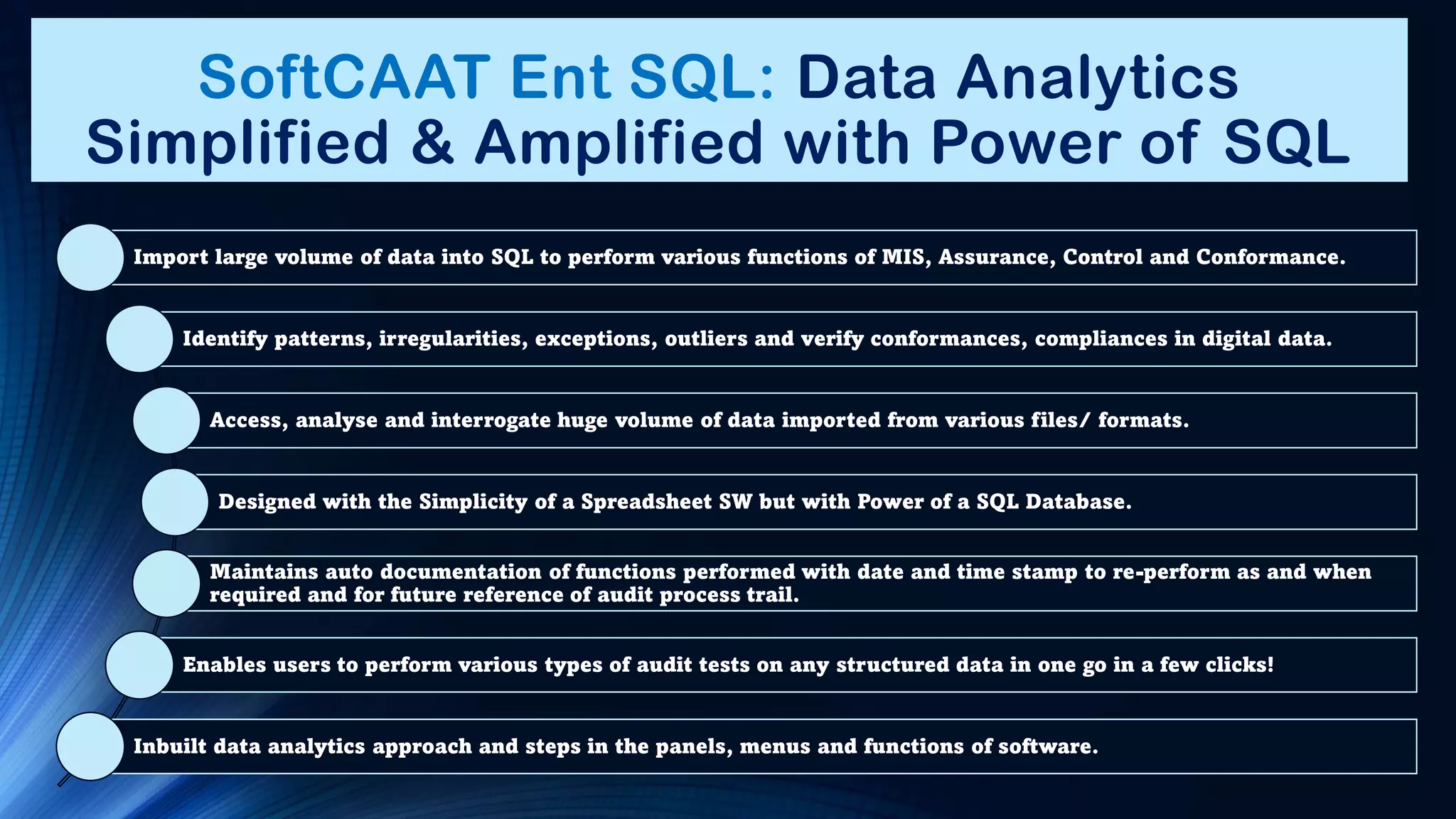 SoftCAAT Ent SQL: Data Analytics
Simplified & Amplified with Power of SQL
Import large volume of data into SQL to perform various functions of MIS, Assurance, Control and Conformance.
Identify patterns, irregularities, exceptions, outliers and verify conformances, compliances in digital data.
Access, analyse and interrogate huge volume of data imported from various files/ formats.
Designed with the Simplicity of a Spreadsheet SW but with Power of a SQL Database.
Maintains auto documentation of functions performed with date and time stamp to re-perform as and when
required and for future reference of audit process trail.
Enables users to perform various types of audit tests on any structured data in one go in a few clicks!
Inbuilt data analytics approach and steps in the panels, menus and functions of software.
 