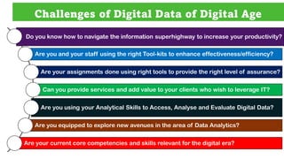Challenges of Digital Data of Digital Age
Do you know how to navigate the information superhighway to increase your productivity?
Are you and your staff using the right Tool-kits to enhance effectiveness/efficiency?
Are your assignments done using right tools to provide the right level of assurance?
Can you provide services and add value to your clients who wish to leverage IT?
Are you using your Analytical Skills to Access, Analyse and Evaluate Digital Data?
Are you equipped to explore new avenues in the area of Data Analytics?
Are your current core competencies and skills relevant for the digital era?
 