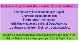 The Future will be exponentially Digital.
Chartered Accountants can
Future-proof their career
with Knowledge and skills of Data Analytics
to enhance value from their core competencies.
We have a host of solutions with inbuilt knowledge-base in the
field of Data Analytics to prepare you for this Digital Age.
Future is Digital and the need is Data Analytics
 