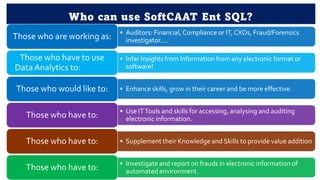 Who can use SoftCAAT Ent SQL?
• Auditors: Financial, Compliance or IT,CXOs, Fraud/Forensics
investigator….
Those who are working as:
• Infer Insights from Information from any electronic format or
software!
Those who have to use
DataAnalytics to:
• Enhance skills, grow in their career and be more effective.
Those who would like to:
• Use ITTools and skills for accessing, analysing and auditing
electronic information.
Those who have to:
• Supplement their Knowledge and Skills to provide value addition
Those who have to:
• Investigate and report on frauds in electronic information of
automated environment.
Those who have to:
 