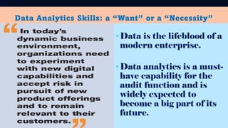 Data Analytics Skills: a “Want” or a “Necessity”
•Data is the lifeblood of a
modern enterprise.
•Data analytics is a must-
have capability for the
audit function and is
widely expected to
become a big part of its
future.
 