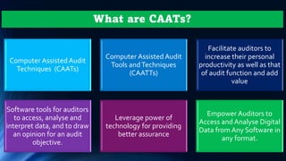 What are CAATs?
Computer Assisted Audit
Techniques (CAATs)
Computer Assisted Audit
Tools andTechniques
(CAATTs)
Facilitate auditors to
increase their personal
productivity as well as that
of audit function and add
value
Software tools for auditors
to access, analyse and
interpret data, and to draw
an opinion for an audit
objective.
Leverage power of
technology for providing
better assurance
Empower Auditors to
Access and Analyse Digital
Data from Any Software in
any format.
 