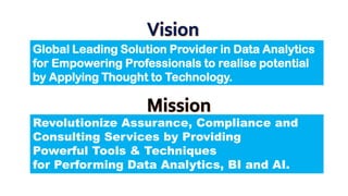 Global Leading Solution Provider in Data Analytics
for Empowering Professionals to realise potential
by Applying Thought to Technology.
Revolutionize Assurance, Compliance and
Consulting Services by Providing
Powerful Tools & Techniques
for Performing Data Analytics, BI and AI.
 