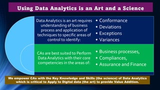 Using Data Analytics is an Art and a Science
Data Analytics is an art requires
understanding of business
process and application of
techniques to specific areas of
control to identify:
CAs are best suited to Perform
Data Analytics with their core
competencies in the areas of:
• Conformance
• Deviations
• Exceptions
• Variances
• Business processes,
• Compliances,
• Assurance and Finance
We empower CAs with the Key Knowledge and Skills (the science) of Data Analytics
which is critical to Apply to Digital data (the art) to provide Value Addition.
 