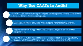 Automatic AuditTrail of analysis performed to facilitate peer review and context of the
findings and to rerun functions as required.
Standardise Methods for Access, Processing and Performing Data Analysis.
Requires minimum IT support for Data Access or Analysis to ensure auditor
independence.
Provides Ability to AutomateAudit tasks to IncreaseAudit Efficiency, Repeatability,
and Support with Standard/Uniform approach to PerformingAnalytics/BI.
Why Use CAATs in Audit?
 