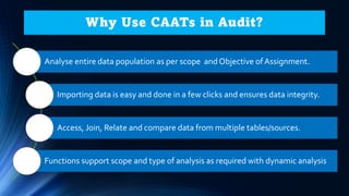 Why Use CAATs in Audit?
Analyse entire data population as per scope and Objective of Assignment.
Importing data is easy and done in a few clicks and ensures data integrity.
Access, Join, Relate and compare data from multiple tables/sources.
Functions support scope and type of analysis as required with dynamic analysis
 
