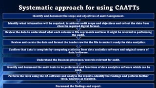 Systematic approach for using CAATTs
Document the findings and report.
Perform the tests using the DA software and analyse the reports, identify the findings and perform further
tests/analysis as required.
Identify and document the audit tests to be performed and functions of data analytics software which can be
used.
Understand the Business processes/controls relevant for audit.
Confirm that data is complete by comparing statistics from data analytics software and original source of
data/software.
Review and curate the data and format the header row for the file to make it ready for data analytics.
Review the data to understand what each column in file represents and how it might be relevant in performing
the audit.
Identify what information will be required, to address audit scope and objectives and collect the data from
client in required digital format.
Identify and document the scope and objectives of audit/assignment.
 