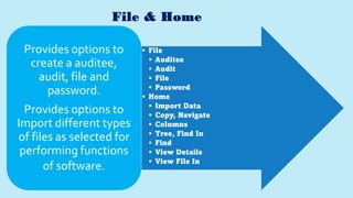 File & Home
• File
• Auditee
• Audit
• File
• Password
• Home
• Import Data
• Copy, Navigate
• Columns
• Tree, Find In
• Find
• View Details
• View File In
Provides options to
create a auditee,
audit, file and
password.
Provides options to
Import different types
of files as selected for
performing functions
of software.
 