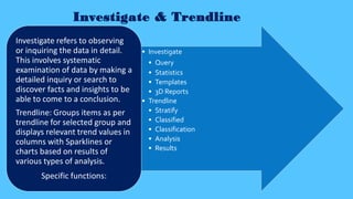 Investigate & Trendline
• Investigate
• Query
• Statistics
• Templates
• 3D Reports
• Trendline
• Stratify
• Classified
• Classification
• Analysis
• Results
Investigate refers to observing
or inquiring the data in detail.
This involves systematic
examination of data by making a
detailed inquiry or search to
discover facts and insights to be
able to come to a conclusion.
Trendline: Groups items as per
trendline for selected group and
displays relevant trend values in
columns with Sparklines or
charts based on results of
various types of analysis.
Specific functions:
 