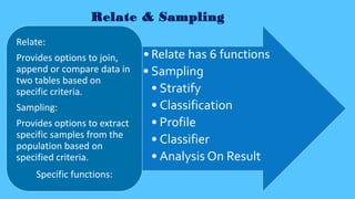 Relate & Sampling
•Relate has 6 functions
• Sampling
• Stratify
• Classification
• Profile
• Classifier
• Analysis On Result
Relate:
Provides options to join,
append or compare data in
two tables based on
specific criteria.
Sampling:
Provides options to extract
specific samples from the
population based on
specified criteria.
Specific functions:
 