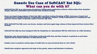 Generic Use Case of SoftCAAT Ent SQL:
What can you do with it?
• SoftCAAT Ent SQL is an all-purpose Standalone/Independent application software which makes Data Analytics
Simple, Effective, Affordable and Powerful with minimal training.
• Users can import large volume of data into SQL to perform various functions of MIS, Assurance, Control and
Conformance to Identify Patterns, Irregularities, Exceptions, Outliers, Verify Conformances & Compliances and
generate various types of dynamic reports from the SQL Data.
• With SoftCAAT Ent SQL users can Access, Analyse and Interrogate huge volume of data imported from various files/
formats.
• SoftCAAT Ent SQL has been designed with the Simplicity of a Spreadsheet SW but with Power of a SQL Database.
• Maintains auto documentation of functions performed with date and time stamp to re-perform as and when
required and for future reference of audit process trail.
• Enables users to perform various types of audit tests on any structured data in a few clicks!
• Inbuilt data analytics approach and steps in the panels, menus and functions of software.
 