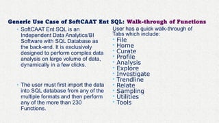 Generic Use Case of SoftCAAT Ent SQL: Walk-through of Functions
• SoftCAAT Ent SQL is an
Independent Data Analytics/BI
Software with SQL Database as
the back-end. It is exclusively
designed to perform complex data
analysis on large volume of data,
dynamically in a few clicks.
• The user must first import the data
into SQL database from any of the
multiple formats and then perform
any of the more than 230
Functions.
User has a quick walk-through of
Tabs which include:
• File
• Home
• Curate
• Profile
• Analysis
• Explore
• Investigate
• Trendline
• Relate
• Sampling
• Utilities
• Tools
 