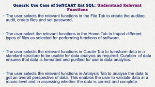 Generic Use Case of SoftCAAT Ent SQL: Understand Relevant
Functions
• The user selects the relevant functions in the File Tab to create the auditee,
audit, create files and set password.
• The user select the relevant functions in the Home Tab to Import different
types of files as selected for performing functions of software.
• The user selects the relevant functions in Curate Tab to transform data in a
standard structure to be usable for data analysis as required. Curation of data
ensures that data is formatted and purified for use in data analytics.
• The user selects the relevant functions in Analysis Tab to analyse the data to
get an overall perspective of data. This enables the user to validate data at a
macro level and in assessing whether the data is correct and complete.
 