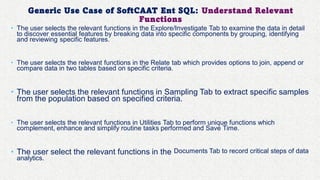 Generic Use Case of SoftCAAT Ent SQL: Understand Relevant
Functions
• The user selects the relevant functions in the Explore/Investigate Tab to examine the data in detail
to discover essential features by breaking data into specific components by grouping, identifying
and reviewing specific features.
• The user selects the relevant functions in the Relate tab which provides options to join, append or
compare data in two tables based on specific criteria.
• The user selects the relevant functions in Sampling Tab to extract specific samples
from the population based on specified criteria.
• The user selects the relevant functions in Utilities Tab to perform unique functions which
complement, enhance and simplify routine tasks performed and Save Time.
• The user select the relevant functions in the Documents Tab to record critical steps of data
analytics.
 