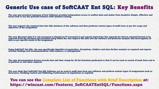 Generic Use case of SoftCAAT Ent SQL: Key Benefits
• The user gets practical exposure of how Software provides independent access to auditee data and makes Data Analytics Simple, Effective and
learns how to use the powerful features with minimal training.
• The user imports the required data into SQL database of the software and then performs various types of audit tests as per the scope and
objectives of the assignment.
• The user discovers that it is not necessary to depend on IT personnel to get reports instead he/she requests for data in required format to be
exported from the database and provided using which the user imports the data into the software and performs analysis and interrogation of
data as per specific needs of the assignment.
• Using SoftCAAT Ent SQL, the user specifically Identifies Irregularities, Exceptions, Outliers and does further analysis as required and reports
relevant findings and recommendations with evidence, to management.
• The auto documentation feature records date and time stamp for all the functions performed so that it can be used as record of work done and to
re-perform as and when required.
• The user finds that SoftCAAT Ent SQL Software can be used to audit data from any software and perform various types of assignments such as
Assurance, Verifying Control and Validating Conformance of regulations as required.
You can see the Complete List of Functions with Brief Description at:
https://wincaat.com/Features_SoftCAATEntSQL/Functions.aspx
 