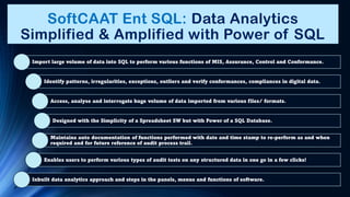 SoftCAAT Ent SQL: Data Analytics
Simplified & Amplified with Power of SQL
Import large volume of data into SQL to perform various functions of MIS, Assurance, Control and Conformance.
Identify patterns, irregularities, exceptions, outliers and verify conformances, compliances in digital data.
Access, analyse and interrogate huge volume of data imported from various files/ formats.
Designed with the Simplicity of a Spreadsheet SW but with Power of a SQL Database.
Maintains auto documentation of functions performed with date and time stamp to re-perform as and when
required and for future reference of audit process trail.
Enables users to perform various types of audit tests on any structured data in one go in a few clicks!
Inbuilt data analytics approach and steps in the panels, menus and functions of software.
 
