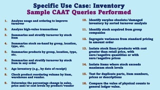 Specific Use Case: Inventory
Sample CAAT Queries Performed
1. Analyze usage and ordering to improve
turnover
2. Analyze high-value transactions
3. Summarize and stratify turnover by stock
item
4. Summarize stock on-hand by group, location,
type, etc.
5. Summarize products by group, location, type,
etc.
6. Summarize and stratify turnover by stock
item in any order
7. Age inventory (e.g., by date of receipt)
8. Check product reordering volume by item,
warehouse and vendor.
9. Determine the percentage change in sales,
price and/or cost levels by product/vendor
10. Identify surplus obsolete/damaged
inventory by sorted turnover analysis
11. Identify stock acquired from group
companies
12. Segregate variances from standard pricing
in amount order
13. Isolate stock lines/products with cost
greater than retail price, with
zero/negative quantities or with
zero/negative prices
14. Isolate items where stock exceeds
maximum stock levels
15. Test for duplicate parts, item numbers,
prices or descriptions
16. Compare the value of physical counts to
general ledger value. 91
 
