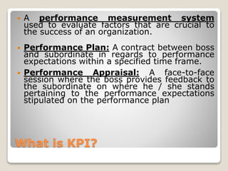 What is KPI?
 A performance measurement system
used to evaluate factors that are crucial to
the success of an organization.
 Performance Plan: A contract between boss
and subordinate in regards to performance
expectations within a specified time frame.
 Performance Appraisal: A face-to-face
session where the boss provides feedback to
the subordinate on where he / she stands
pertaining to the performance expectations
stipulated on the performance plan
 