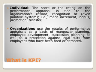What is KPI?
 Individual: The score or the rating on the
performance appraisal is tied to the
organization’s reward, recognition or (even
punitive system); i.e., merit increment, bonus,
promotion, transfer.
 Organizations use the results of performance
appraisals as a basis of manpower planning,
employee development, succession planning as
well as a protection against legal suits from
employees who have been fired or demoted.
 