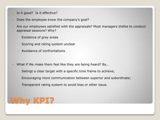 Why KPI?
 Is it good? Is it effective?
 Does the employee know the company’s goal?
 Are our employees satisfied with the appraisals? Most managers dislike to conduct
appraisal sessions? Why?
◦ Existence of grey areas
◦ Scoring and rating system unclear
◦ Avoidance of confrontations
 What if We make them feel like they are being heard? By…
◦ Setingt a clear target with a specific time frame to achieve;
◦ Encouraging more communication between superior and subordinate;
◦ Transparent rating system to avoid bias or other issue.
 