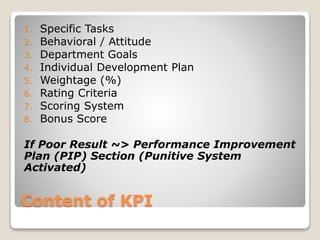 Content of KPI
1. Specific Tasks
2. Behavioral / Attitude
3. Department Goals
4. Individual Development Plan
5. Weightage (%)
6. Rating Criteria
7. Scoring System
8. Bonus Score
If Poor Result ~> Performance Improvement
Plan (PIP) Section (Punitive System
Activated)
 